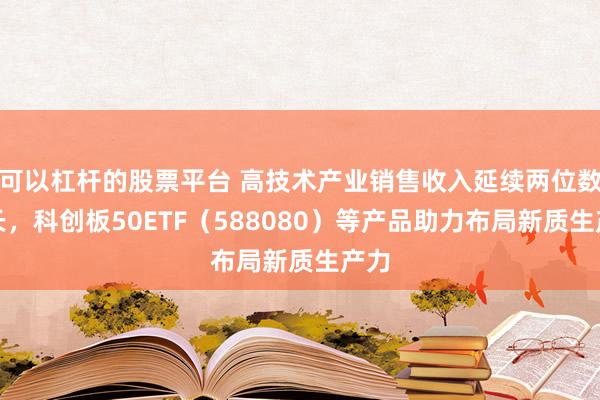 可以杠桿的股票平臺 高技術產業(yè)銷售收入延續(xù)兩位數增長，科創(chuàng)板50ETF（588080）等產品助力布局新質生產力