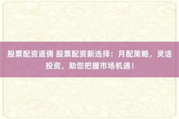 股票配資返傭 股票配資新選擇：月配策略，靈活投資，助您把握市場機(jī)遇！