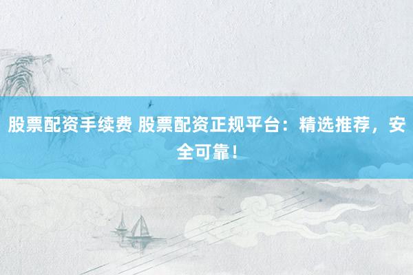股票配資手續(xù)費 股票配資正規(guī)平臺：精選推薦，安全可靠！