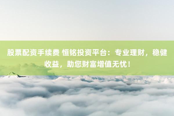 股票配資手續(xù)費(fèi) 恒銘投資平臺(tái)：專業(yè)理財(cái)，穩(wěn)健收益，助您財(cái)富增值無(wú)憂！