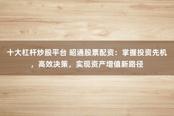 十大杠桿炒股平臺 昭通股票配資：掌握投資先機(jī)，高效決策，實現(xiàn)資產(chǎn)增值新路徑