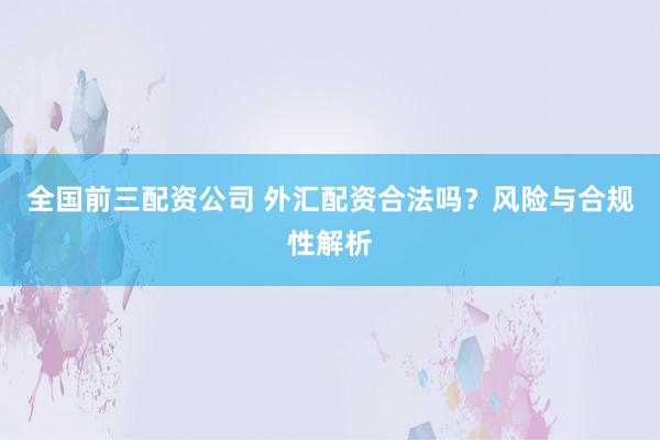全國前三配資公司 外匯配資合法嗎？風(fēng)險與合規(guī)性解析